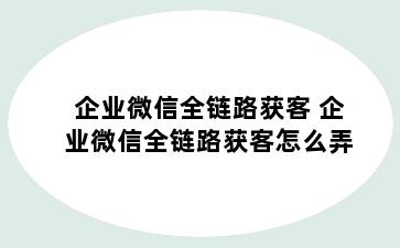 企业微信全链路获客 企业微信全链路获客怎么弄